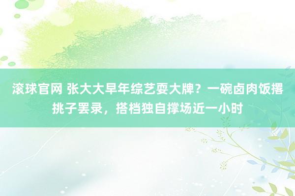 滚球官网 张大大早年综艺耍大牌？一碗卤肉饭撂挑子罢录，搭档独自撑场近一小时