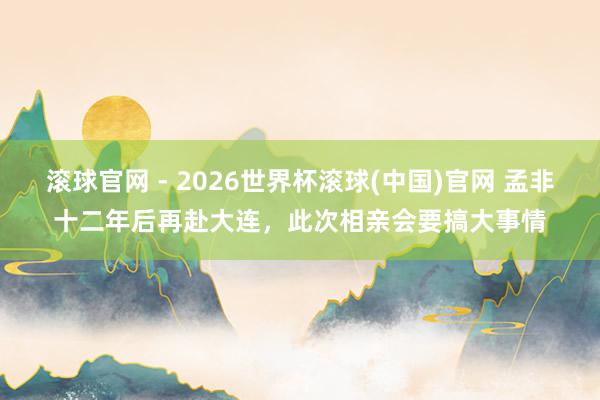 滚球官网 - 2026世界杯滚球(中国)官网 孟非十二年后再赴大连，此次相亲会要搞大事情