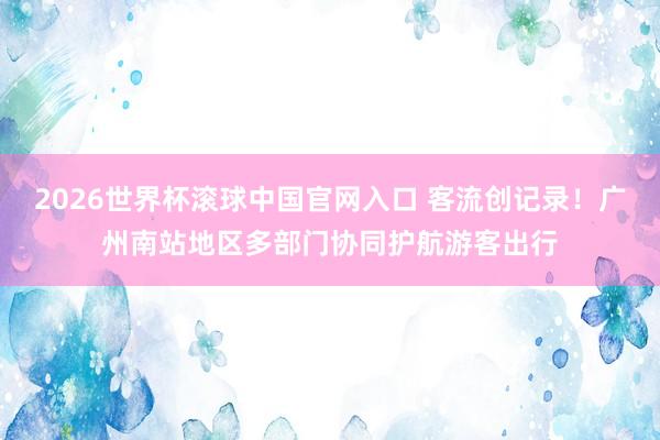 2026世界杯滚球中国官网入口 客流创记录!广州南站地区多部门协同护航游客出行