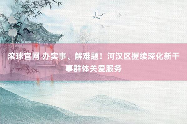 滚球官网 办实事、解难题!河汉区握续深化新干事群体关爱服务
