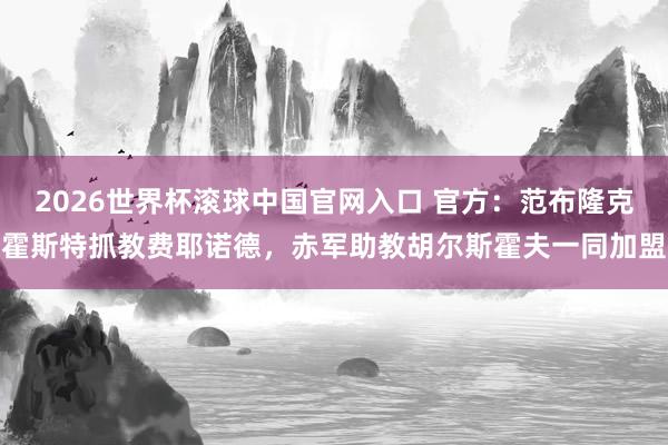 2026世界杯滚球中国官网入口 官方：范布隆克霍斯特抓教费耶诺德，赤军助教胡尔斯霍夫一同加盟