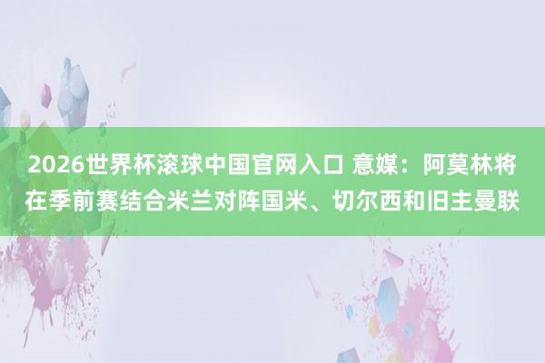 2026世界杯滚球中国官网入口 意媒：阿莫林将在季前赛结合米兰对阵国米、切尔西和旧主曼联