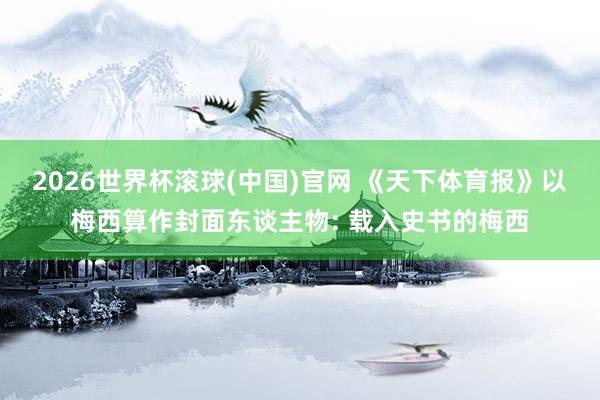 2026世界杯滚球(中国)官网 《天下体育报》以梅西算作封面东谈主物: 载入史书的梅西