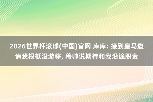 2026世界杯滚球(中国)官网 库库: 接到皇马邀请我根柢没游移， 穆帅说期待和我沿途职责