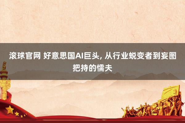 滚球官网 好意思国AI巨头， 从行业蜕变者到妄图把持的懦夫