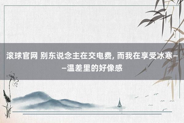 滚球官网 别东说念主在交电费， 而我在享受冰寒——温差里的好像感