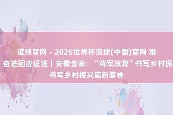 滚球官网 - 2026世界杯滚球(中国)官网 难忘初心劳动 奋进回应征途丨安徽金寨：“将军故我”书写乡村振兴簇新答卷
