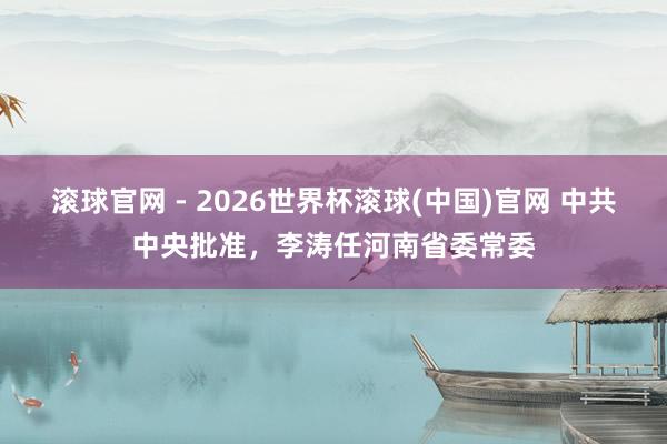 滚球官网 - 2026世界杯滚球(中国)官网 中共中央批准，李涛任河南省委常委