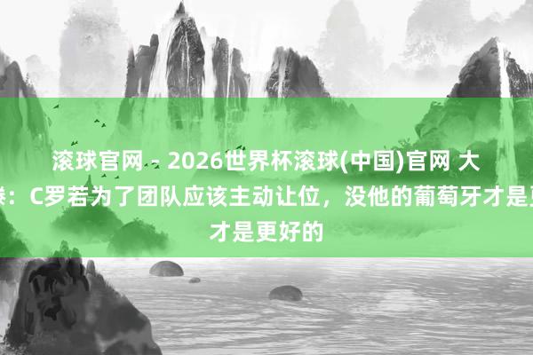 滚球官网 - 2026世界杯滚球(中国)官网 大博阿滕:C罗若为了团队应该主动让位,没他的葡萄牙才是更好的