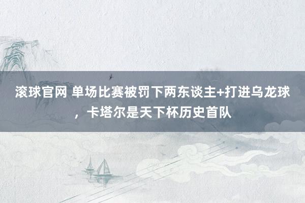 滚球官网 单场比赛被罚下两东谈主+打进乌龙球，卡塔尔是天下杯历史首队