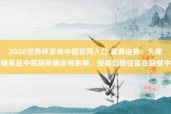 2026世界杯滚球中国官网入口 菅原由势：久保健英是中枢缺阵确定有影响，但咱们握住留在缺憾中