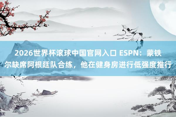 2026世界杯滚球中国官网入口 ESPN：蒙铁尔缺席阿根廷队合练，他在健身房进行低强度推行