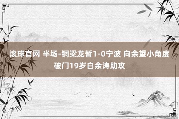 滚球官网 半场-铜梁龙暂1-0宁波 向余望小角度破门19岁白余涛助攻