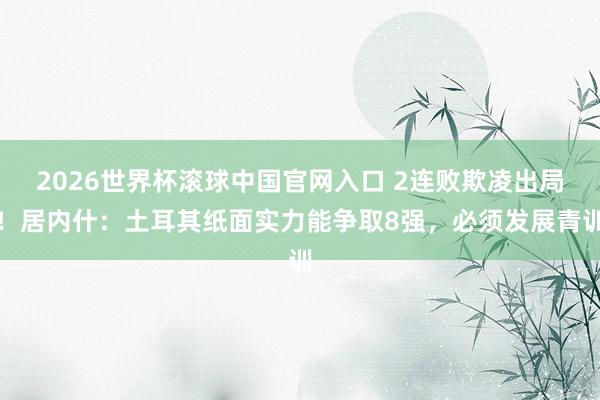 2026世界杯滚球中国官网入口 2连败欺凌出局!居内什:土耳其纸面实力能争取8强,必须发展青训